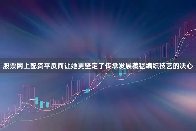 股票网上配资平反而让她更坚定了传承发展藏毯编织技艺的决心