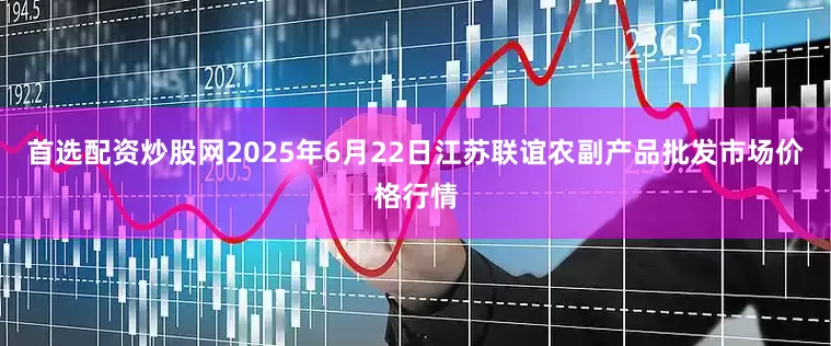 首选配资炒股网2025年6月22日江苏联谊农副产品批发市场价格行情