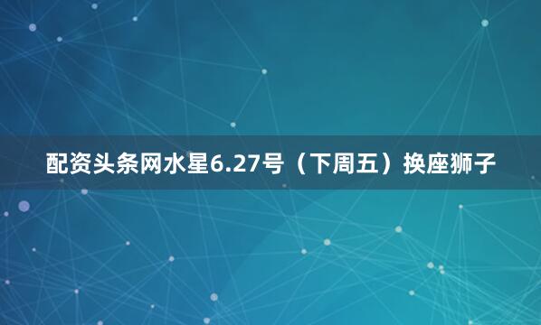 配资头条网水星6.27号（下周五）换座狮子