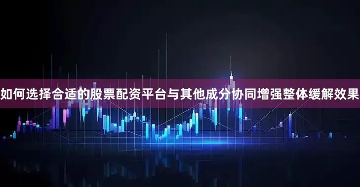 如何选择合适的股票配资平台与其他成分协同增强整体缓解效果