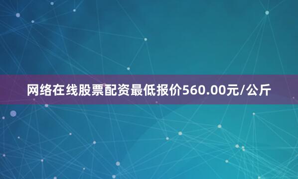 网络在线股票配资最低报价560.00元/公斤