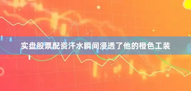 实盘股票配资汗水瞬间浸透了他的橙色工装