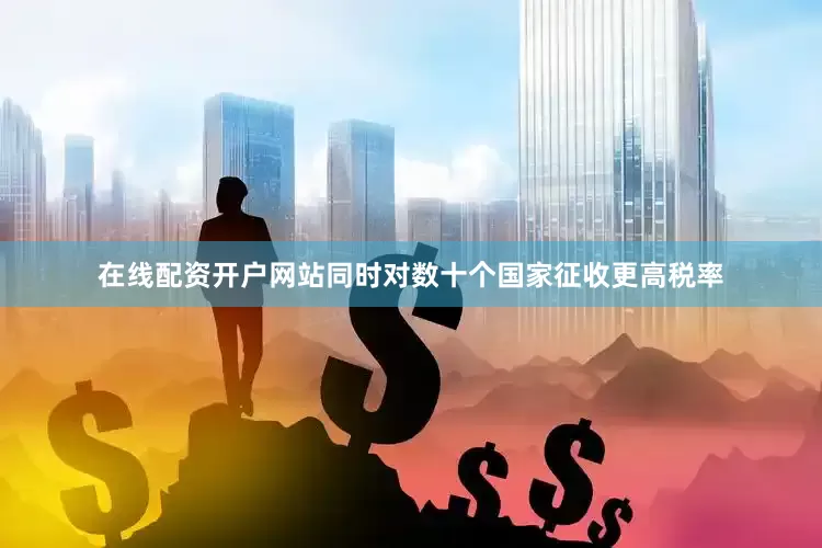 在线配资开户网站同时对数十个国家征收更高税率