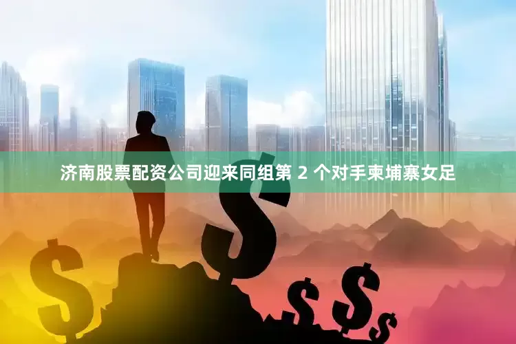 济南股票配资公司迎来同组第 2 个对手柬埔寨女足