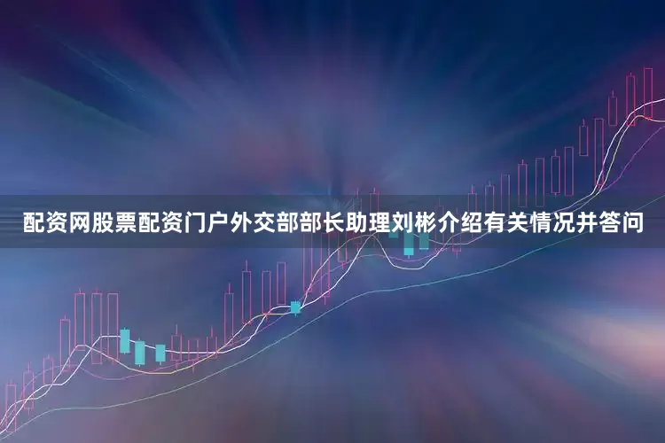 配资网股票配资门户外交部部长助理刘彬介绍有关情况并答问
