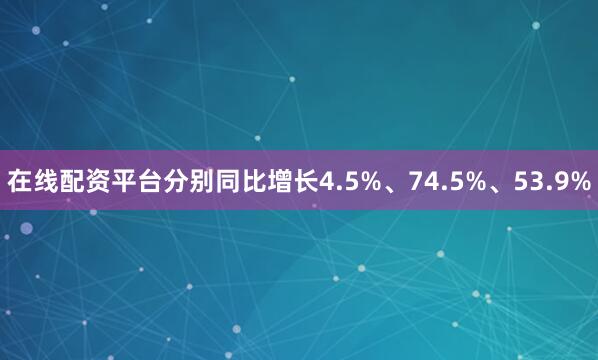 在线配资平台分别同比增长4.5%、74.5%、53.9%