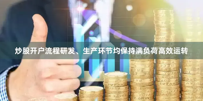 炒股开户流程研发、生产环节均保持满负荷高效运转
