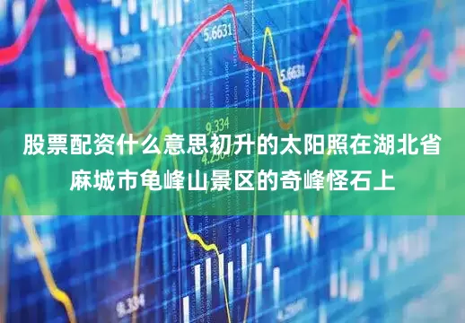 股票配资什么意思初升的太阳照在湖北省麻城市龟峰山景区的奇峰怪石上