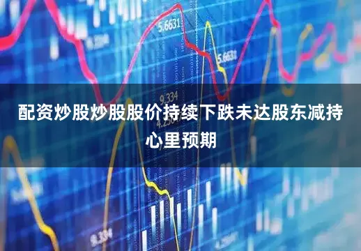 配资炒股炒股股价持续下跌未达股东减持心里预期