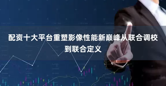 配资十大平台重塑影像性能新巅峰　　从联合调校到联合定义