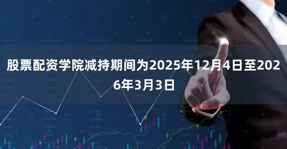股票配资学院减持期间为2025年12月4日至2026年3月3日