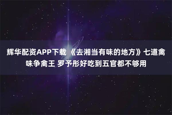 辉华配资APP下载 《去湘当有味的地方》七道禽味争禽王 罗予彤好吃到五官都不够用