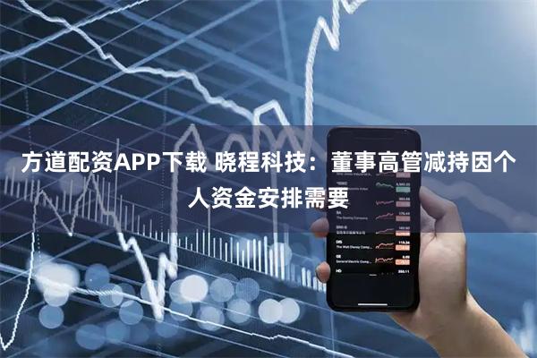 方道配资APP下载 晓程科技：董事高管减持因个人资金安排需要