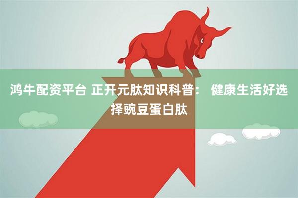 鸿牛配资平台 正开元肽知识科普： 健康生活好选择豌豆蛋白肽
