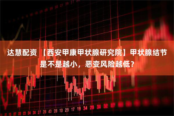 达慧配资 【西安甲康甲状腺研究院】甲状腺结节是不是越小，恶变风险越低？