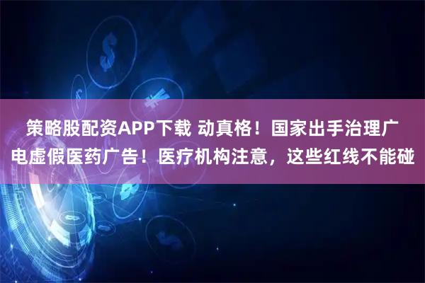 策略股配资APP下载 动真格！国家出手治理广电虚假医药广告！医疗机构注意，这些红线不能碰