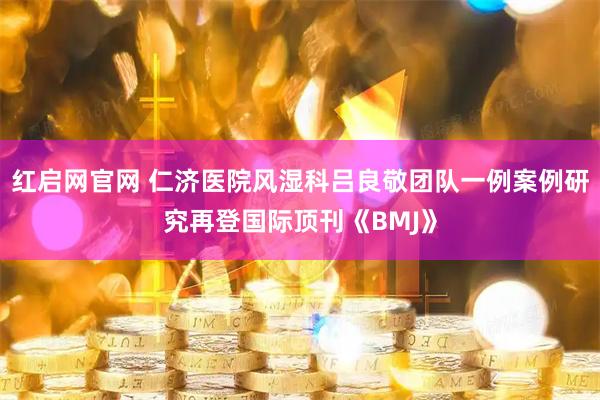 红启网官网 仁济医院风湿科吕良敬团队一例案例研究再登国际顶刊《BMJ》