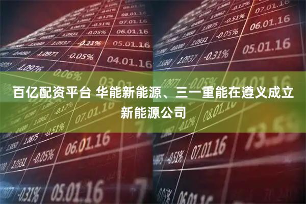 百亿配资平台 华能新能源、三一重能在遵义成立新能源公司
