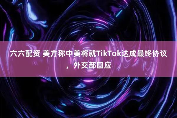 六六配资 美方称中美将就TikTok达成最终协议，外交部回应