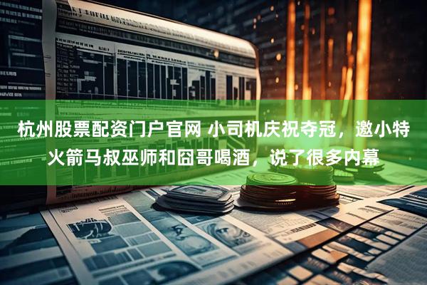 杭州股票配资门户官网 小司机庆祝夺冠，邀小特火箭马叔巫师和囧哥喝酒，说了很多内幕