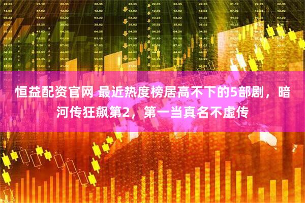 恒益配资官网 最近热度榜居高不下的5部剧，暗河传狂飙第2，第一当真名不虚传