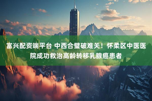富兴配资端平台 中西合璧破难关！怀柔区中医医院成功救治高龄转移乳腺癌患者