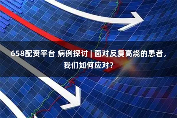 658配资平台 病例探讨 | 面对反复高烧的患者，我们如何应对？