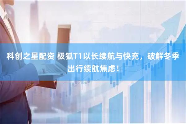 科创之星配资 极狐T1以长续航与快充，破解冬季出行续航焦虑！